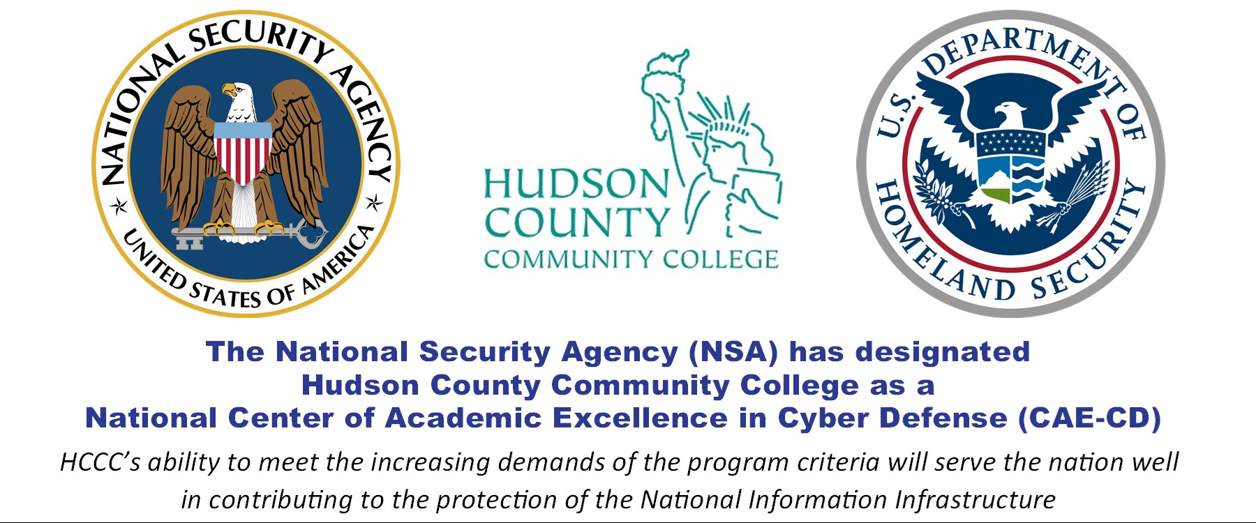 National Security Agency Logo and US Department of Homeland Security Logo - The National Security Agency (NSA) has designated Hudson County Community College as a National Center of Academic Excellence in Cyber Defense (CAE-CD) HCCC's ability to meet the increasing demands of the program criteria will serve the nation well in contributing to the protection of the National Information Infrastructure